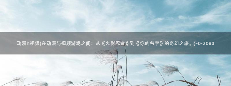 牧神记动漫:动漫h视频(在动漫与视频游戏之间:从《火影忍者》到《你的名字》的奇幻之旅。)